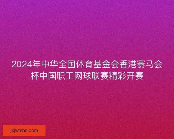 2024年中华全国体育基金会香港赛马会杯中国职工网球联赛精彩开赛