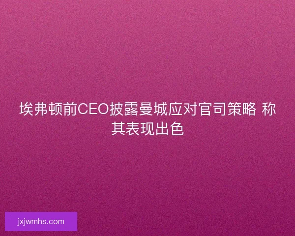 埃弗顿前CEO披露曼城应对官司策略 称其表现出色
