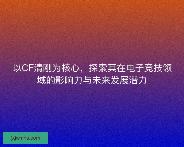 以CF清刚为核心，探索其在电子竞技领域的影响力与未来发展潜力