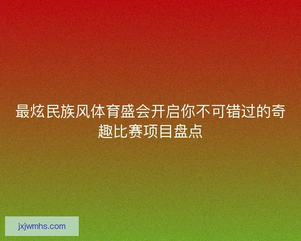 最炫民族风体育盛会开启你不可错过的奇趣比赛项目盘点