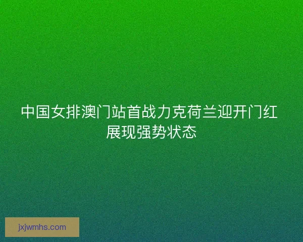 中国女排澳门站首战力克荷兰迎开门红 展现强势状态