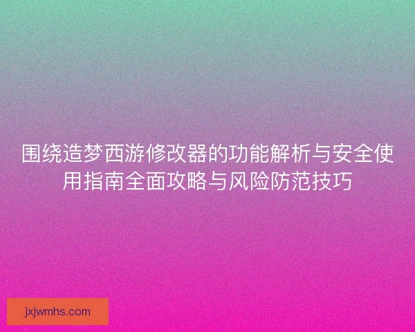 围绕造梦西游修改器的功能解析与安全使用指南全面攻略与风险防范技巧